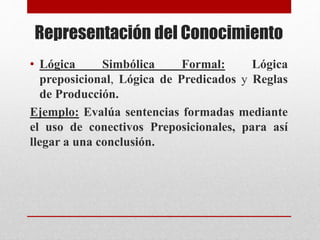 Representación del Conocimiento
• Lógica Simbólica Formal: Lógica
preposicional, Lógica de Predicados y Reglas
de Producción.
Ejemplo: Evalúa sentencias formadas mediante
el uso de conectivos Preposicionales, para así
llegar a una conclusión.
 