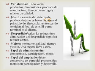 
 Variabilidad: Todo varía,
productos, dimensiones, procesos de
manufactura, tiempo de entrega y
niveles de calidad.
 Jalar: La esencia del sistema de
producción jalar es hacer las cosas al
principio del flujo, solamente cuando
se piden al final de éste. El punto
terminal es el cliente.
 Desperdicio/valor: La reducción o
eliminación del desperdicio significa
reducir costos.
 Mejora: mejorar en calidad, tiempo
y costo. Una mejora lleva a otra.
 Papel de administración:
compromiso, participación, metas.
 Papel del empleado: deben
convertirse en parte del proceso. Sus
metas son participación y desarrollo.
 