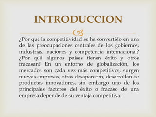 ¿Por qué la competitividad se ha convertido en una
de las preocupaciones centrales de los gobiernos,
industrias, naciones y competencia internacional?
¿Por qué algunos países tienen éxito y otros
fracasan? En un entorno de globalización, los
mercados son cada vez más competitivos; surgen
nuevas empresas, otras desaparecen, desarrollan de
productos innovadores, sin embargo uno de los
principales factores del éxito o fracaso de una
empresa depende de su ventaja competitiva.
INTRODUCCION
 