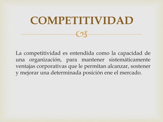
La competitividad es entendida como la capacidad de
una organización, para mantener sistemáticamente
ventajas corporativas que le permitan alcanzar, sostener
y mejorar una determinada posición ene el mercado.
COMPETITIVIDAD
 