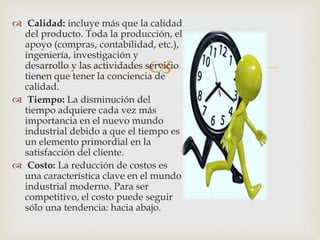 
 Calidad: incluye más que la calidad
del producto. Toda la producción, el
apoyo (compras, contabilidad, etc.),
ingeniería, investigación y
desarrollo y las actividades servicio
tienen que tener la conciencia de
calidad.
 Tiempo: La disminución del
tiempo adquiere cada vez más
importancia en el nuevo mundo
industrial debido a que el tiempo es
un elemento primordial en la
satisfacción del cliente.
 Costo: La reducción de costos es
una característica clave en el mundo
industrial moderno. Para ser
competitivo, el costo puede seguir
sólo una tendencia: hacia abajo.
 