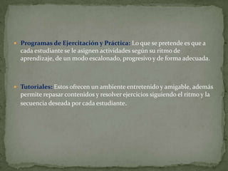  Programas de Ejercitación y Práctica: Lo que se pretende es que a
  cada estudiante se le asignen actividades según su ritmo de
  aprendizaje, de un modo escalonado, progresivo y de forma adecuada.



 Tutoriales: Estos ofrecen un ambiente entretenido y amigable, además
  permite repasar contenidos y resolver ejercicios siguiendo el ritmo y la
  secuencia deseada por cada estudiante.
 
