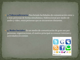 3. Videoconferencia: Nos brinda facilidades de comunicación entre 2
  o más personas de forma simultánea y bidireccional por medio de
  audio y video, entre personas que se encuentran distantes.



 4. Redes Sociales: Es un medio de comunicación de gran uso por
  personas, organizaciones, el motivo principal es conocer intereses y
  actividades en común.
 