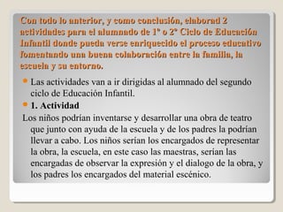 Con todo lo anterior, y como conclusión, elaborad 2Con todo lo anterior, y como conclusión, elaborad 2
actividades para el alumnado de 1º o 2º Ciclo de Educaciónactividades para el alumnado de 1º o 2º Ciclo de Educación
Infantil donde pueda verse enriquecido el proceso educativoInfantil donde pueda verse enriquecido el proceso educativo
fomentando una buena colaboración entre la familia, lafomentando una buena colaboración entre la familia, la
escuela y su entorno.escuela y su entorno.
Las actividades van a ir dirigidas al alumnado del segundo
ciclo de Educación Infantil.
1. Actividad
Los niños podrían inventarse y desarrollar una obra de teatro
que junto con ayuda de la escuela y de los padres la podrían
llevar a cabo. Los niños serían los encargados de representar
la obra, la escuela, en este caso las maestras, serían las
encargadas de observar la expresión y el dialogo de la obra, y
los padres los encargados del material escénico.
 