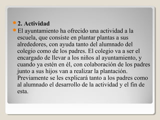 2. Actividad
El ayuntamiento ha ofrecido una actividad a la
escuela, que consiste en plantar plantas a sus
alrededores, con ayuda tanto del alumnado del
colegio como de los padres. El colegio va a ser el
encargado de llevar a los niños al ayuntamiento, y
cuando ya estén en él, con colaboración de los padres
junto a sus hijos van a realizar la plantación.
Previamente se les explicará tanto a los padres como
al alumnado el desarrollo de la actividad y el fin de
esta.
 