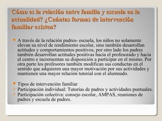 Cómo es la relación entre familia y escuela en laCómo es la relación entre familia y escuela en la
actualidad? ¿Cuántas formas de intervenciónactualidad? ¿Cuántas formas de intervención
familiar existen?familiar existen?
 A través de la relación padres- escuela, los niños no solamente
elevan su nivel de rendimiento escolar, sino también desarrollan
actitudes y comportamientos positivos, por otro lado los padres
también desarrollan actitudes positivas hacia el profesorado y hacia
el centro e incrementan su disposición a participar en el mismo. Por
otra parte los profesores también modifican sus conductas en el
sentido que adquieren una mayor motivación por sus actividades y
mantienen una mayor relación tutorial con el alumnado.
 Tipos de intervención familiar
 Participación individual: Tutorías de padres y actividades puntuales.
 Participación colectiva: consejo escolar, AMPAS, reuniones de
padres y escuela de padres.
 
