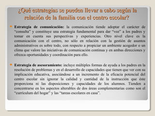 ¿Qué estrategias se pueden llevar a cabo según la¿Qué estrategias se pueden llevar a cabo según la
relación de la familia con el centro escolar?relación de la familia con el centro escolar?
 Estrategia de comunicación: la comunicación tiende adoptar el carácter de
“consulta” y constituye una estrategia fundamental para dar “voz” a los padres y
tomar en cuenta sus perspectivas y experiencias. Otro nivel clave es la
comunicación con el centro, no sólo en relación con la gestión de asuntos
administrativos es sobre todo, con respecto a propiciar un ambiente acogedor o un
clima que valore las iniciativas de comunicación continua y en ambas direcciones y
ofrezca oportunidades y coordinación para ello.
 Estrategia de asesoramiento: incluye múltiples formas de ayuda a los padres en la
resolución de problemas y en el desarrollo de capacidades que tienen que ver con su
implicación educativa, asociándose a un incremento de la eficacia potencial del
centro escolar sin ignorar la calidad y cantidad de la instrucción que éste
proporciona ni las disposiciones y capacidades de los alumnos. Tienden a
concentrarse en los aspectos alterables de dos áreas complementarias como son el
“currículum del hogar” y las “tareas escolares en casa”.
 