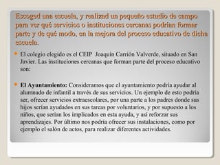 Escoged una escuela, y realizad un pequeño estudio de campoEscoged una escuela, y realizad un pequeño estudio de campo
para ver qué servicios o instituciones cercanas podrían formarpara ver qué servicios o instituciones cercanas podrían formar
parte y de qué modo, en la mejora del proceso educativo de dichaparte y de qué modo, en la mejora del proceso educativo de dicha
escuela.escuela.
 El colegio elegido es el CEIP Joaquín Carrión Valverde, situado en San
Javier. Las instituciones cercanas que forman parte del proceso educativo
son:
 El Ayuntamiento: Consideramos que el ayuntamiento podría ayudar al
alumnado de infantil a través de sus servicios. Un ejemplo de esto podría
ser, ofrecer servicios extraescolares, por una parte a los padres donde sus
hijos serían ayudados en sus tareas por voluntarios, y por supuesto a los
niños, que serían los implicados en esta ayuda, y así reforzar sus
aprendizajes. Por último nos podría ofrecer sus instalaciones, como por
ejemplo el salón de actos, para realizar diferentes actividades.
 