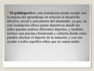 El polideportivo: esta instalación puede ayudar con
la mejora del aprendizaje en relación al desarrollo
afectivo, social y psicomotor del alumnado, ya que, en
esta instalación ofrece pistas deportivas donde los
niños pueden realizar diferentes deportes, y también
incluye una piscina climatizada y cubierta donde estos
pueden efectuar el deporte de la natación, y con eso
ayudar a todos aquellos niños que no sepan nadar.
 