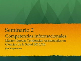 Seminario 2
Competencias informacionales
Master Nuevas Tendencias Asistenciales en
Ciencias de la Salud 2015/16
Juan Vega Escaño
 