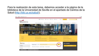 Para la realización de esta tarea, debemos acceder a la página de la
biblioteca de la Universidad de Sevilla en el apartado de Centros de la
Salud (http://bib.us.es/salud/).
 