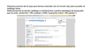 Clicamos encima de la lupa que hemos marcado con el círculo rojo para acceder al
catálogo fama.
Seleccionamos la opción catálogo e introducimos nuestra estrategia de búsqueda
que ha sido; (enfermer* OR cuidado*) AND ("paciente critico" OR paliativ*)
 