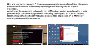 Una vez tengamos nuestros 5 documentos en nuestra cuenta Mendeley, abriremos
nuestro cuenta desde el Mendeley que tengamos descargado en nuestro
ordenador.
Anteriormente estábamos trabajando con el Mendeley online, pero llegados a este
punto es más cómodo trabajar con el Mendeley descargado en nuestro sistema.
Realmente podríamos haber trabajado durante todo el proceso en el Mendeley
descargado en nuestro ordenador.
 