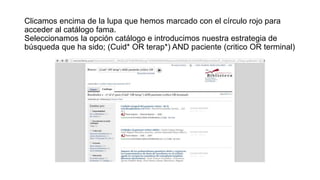 Clicamos encima de la lupa que hemos marcado con el círculo rojo para
acceder al catálogo fama.
Seleccionamos la opción catálogo e introducimos nuestra estrategia de
búsqueda que ha sido; (Cuid* OR terap*) AND paciente (critico OR terminal)
 