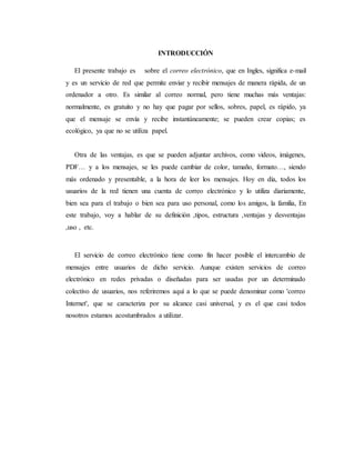 INTRODUCCIÓN
El presente trabajo es sobre el correo electrónico, que en Ingles, significa e-mail
y es un servicio de red que permite enviar y recibir mensajes de manera rápida, de un
ordenador a otro. Es similar al correo normal, pero tiene muchas más ventajas:
normalmente, es gratuito y no hay que pagar por sellos, sobres, papel, es rápido, ya
que el mensaje se envía y recibe instantáneamente; se pueden crear copias; es
ecológico, ya que no se utiliza papel.
Otra de las ventajas, es que se pueden adjuntar archivos, como videos, imágenes,
PDF… y a los mensajes, se les puede cambiar de color, tamaño, formato…, siendo
más ordenado y presentable, a la hora de leer los mensajes. Hoy en día, todos los
usuarios de la red tienen una cuenta de correo electrónico y lo utiliza diariamente,
bien sea para el trabajo o bien sea para uso personal, como los amigos, la familia, En
este trabajo, voy a hablar de su definición ,tipos, estructura ,ventajas y desventajas
,uso , etc.
El servicio de correo electrónico tiene como fin hacer posible el intercambio de
mensajes entre usuarios de dicho servicio. Aunque existen servicios de correo
electrónico en redes privadas o diseñadas para ser usadas por un determinado
colectivo de usuarios, nos referiremos aquí a lo que se puede denominar como 'correo
Internet', que se caracteriza por su alcance casi universal, y es el que casi todos
nosotros estamos acostumbrados a utilizar.
 