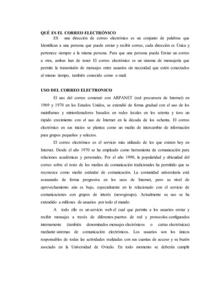 QUÉ ES EL CORREO ELECTRÓNICO
ES una dirección de correo electrónico es un conjunto de palabras que
Identifican a una persona que puede enviar y recibir correo, cada dirección es Única y
pertenece siempre a la misma persona. Para que una persona pueda Enviar un correo
a otra, ambas han de tener El correo electrónico es un sistema de mensajería que
permite la transmisión de mensajes entre usuarios sin necesidad que estén conectados
al mismo tiempo, también conocido como e-mail.
USO DEL CORREO ELECTRONICO
El uso del correo comenzó con ARPANET (red precursora de Internet) en
1969 y 1970 en los Estados Unidos, se extendió de forma gradual con el uso de los
mainframes y miniordenadores basados en redes locales en los setenta y tuvo un
rápido crecimiento con el uso de Internet en la década de los ochenta. El correo
electrónico en sus inicios se plantea como un medio de intercambio de información
para grupos pequeños y selectos.
El correo electrónico es el servicio más utilizado de los que existen hoy en
Internet. Desde el año 1970 se ha empleado como herramienta de comunicación para
relaciones académicas y personales. Por el año 1990, la popularidad y ubicuidad del
correo sobre el resto de los medios de comunicación tradicionales ha permitido que se
reconozca como medio estándar de comunicación. La comunidad universitaria está
avanzando de forma progresiva en los usos de Internet, pero su nivel de
aprovechamiento aún es bajo, especialmente en lo relacionado con el servicio de
comunicaciones con grupos de interés (newsgroups). Actualmente su uso se ha
extendido a millones de usuarios por todo el mundo.
A todo ello es un servicio web el cual que permite a los usuarios enviar y
recibir mensajes a través de diferentes puertos de red y protocolos configurados
internamente (también denominados mensajes electrónicos o cartas electrónicas)
mediante sistemas de comunicación electrónicos. Los usuarios son los únicos
responsables de todas las actividades realizadas con sus cuentas de acceso y su buzón
asociado en la Universidad de Oviedo. En todo momento se deberán cumplir
 