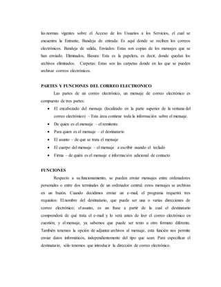 las normas vigentes sobre el Acceso de los Usuarios a los Servicios, el cual se
encuentra la Entrante, Bandeja de entrada: Es aquí donde se reciben los correos
electrónicos. Bandeja de salida, Enviados: Estas son copias de los mensajes que se
han enviado. Eliminados, Basura: Esta es la papelera, es decir, donde quedan los
archivos eliminados. Carpetas: Estas son las carpetas donde en las que se pueden
archivar correos electrónicos.
PARTES Y FUNCIONES DEL CORREO ELECTRONICO
Las partes de un correo electrónico, un mensaje de correo electrónico es
compuesto de tres partes:
 El encabezado del mensaje (localizado en la parte superior de la ventana del
correo electrónico) – Esta área contiene toda la información sobre el mensaje.
 De quien es el mensaje – el remitente
 Para quien es el mensaje – el destinatario
 El asunto – de que se trata el mensaje
 El cuerpo del mensaje – el mensaje a escribir usando el teclado
 Firma – de quién es el mensaje e información adicional de contacto
FUNCIONES
Respecto a su funcionamiento, se pueden enviar mensajes entre ordenadores
personales o entre dos terminales de un ordenador central. estos mensajes se archivan
en un buzón. Cuando decidimos enviar un e-mail, el programa requerirá tres
requisitos: El nombre del destinatario, que puede ser una o varias direcciones de
correo electrónico; el asunto, es un frase a partir de la cual el destinatario
comprenderá de qué trata el e-mail y lo verá antes de leer el correo electrónico en
cuestión; y el mensaje, ya sabemos que puede ser texto u otro formato diferente.
También tenemos la opción de adjuntar archivos al mensaje, esta función nos permite
enviar datos informáticos, independientemente del tipo que sean. Para especificar el
destinatario, sólo tenemos que introducir la dirección de correo electrónico.
 