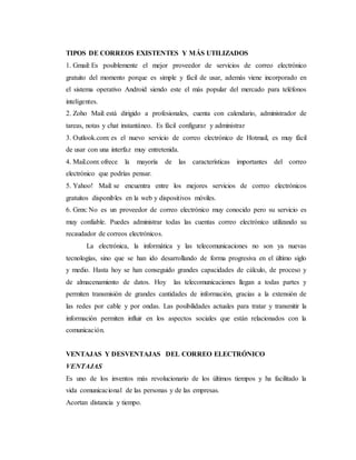TIPOS DE CORREOS EXISTENTES Y MÁS UTILIZADOS
1. Gmail: Es posiblemente el mejor proveedor de servicios de correo electrónico
gratuito del momento porque es simple y fácil de usar, además viene incorporado en
el sistema operativo Android siendo este el más popular del mercado para teléfonos
inteligentes.
2. Zoho Mail: está dirigido a profesionales, cuenta con calendario, administrador de
tareas, notas y chat instantáneo. Es fácil configurar y administrar
3. Outlook.com: es el nuevo servicio de correo electrónico de Hotmail, es muy fácil
de usar con una interfaz muy entretenida.
4. Mail.com: ofrece la mayoría de las características importantes del correo
electrónico que podrías pensar.
5. Yahoo! Mail: se encuentra entre los mejores servicios de correo electrónicos
gratuitos disponibles en la web y dispositivos móviles.
6. Gmx: No es un proveedor de correo electrónico muy conocido pero su servicio es
muy confiable. Puedes administrar todas las cuentas correo electrónico utilizando su
recaudador de correos electrónicos.
La electrónica, la informática y las telecomunicaciones no son ya nuevas
tecnologías, sino que se han ido desarrollando de forma progresiva en el último siglo
y medio. Hasta hoy se han conseguido grandes capacidades de cálculo, de proceso y
de almacenamiento de datos. Hoy las telecomunicaciones llegan a todas partes y
permiten transmisión de grandes cantidades de información, gracias a la extensión de
las redes por cable y por ondas. Las posibilidades actuales para tratar y transmitir la
información permiten influir en los aspectos sociales que están relacionados con la
comunicación.
VENTAJAS Y DESVENTAJAS DEL CORREO ELECTRÓNICO
VENTAJAS
Es uno de los inventos más revolucionario de los últimos tiempos y ha facilitado la
vida comunicacional de las personas y de las empresas.
Acortan distancia y tiempo.
 