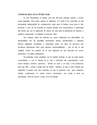 UTILIDAD QUE SE LE PUEDE DAR:
Es una herramienta en tiempo real muy útil para entregar soporte y revisar
temas puntuales. Para todos quienes lo utilizamos, el e-mail se ha convertido en una
herramienta indispensable de comunicación, tanto para el trabajo como para la vida
personal, y esto no ha ocurrido de manera fortuita. Sus características y efectividad
han hecho que sea la aplicación de mayor uso que tiene la plataforma de Internet, y
justifican plenamente su vitalidad en nuestras vidas.
Sus ventajas sobre los sistemas de correo tradicional son indiscutibles. Su
funcionalidad nos ha permitido incrementar nuestra productividad y eficiencia
laboral, agilizando actividades y mejorando todos los tipos de procesos que
involucran información clave para nuestras responsabilidades. , hoy en día es una
realidad. Todos los usuarios de la red, disponen de una dirección de correo
electrónico y lo utiliza diariamente.
En particular como estudiante me he nutrido bastante ya que no tenía mucho
conocimiento, y con la materia de la web e reforzado mis conocimientos, como
enviar trabajos, archivos, ejercicios… hechos en clase o en casa, a los profesores,
para que ellos corrija y ponga nota de dichos trabajos, ya que es más cómodo que
imprimirlo al papel, está muy avanzado, ya que lo podemos usar para reuniones,
charlas, conferencias, se envían correos electrónicos ,nos ayuda a tener un
aprendizaje sobre los nuevos avance de la tecnología.
 
