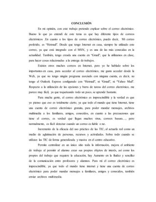 CONCLUSIÓN
En mi opinión, con este trabajo pretendo explicar sobre el correo electrónico.
Bueno lo que yo entendí de este tema es que hay diferente tipos de correos
electrónicos .En cuanto a los tipos de correo electrónico, puedo decir, Mi correo
preferido, es “Hotmail”. Desde que tengo Internet en casa, siempre he utilizado este
correo, ya que está integrado con el MSN, y es una de las más conocidas en la
actualidad. También, tengo creada una cuenta en “Gmail”, que la utilizamos en clase,
para hacer cosas relacionadas a la entrega de trabajos.
Existen otros muchos correos en Internet, pero yo he hablado sobre los
importantes en casa, para acceder al correo electrónico, me gusta acceder desde la
Web, ya que no tengo ningún programa asociado con ninguna cuenta, es decir, no
tengo el Outlook Express configurado con “Hotmail”, ni “Gmail”, ni “Yahoo Mail”.
Respecto a la utilización de las opciones y barra de tareas del correo electrónico, me
parece muy fácil, ya que toqueteando todo un poco, se aprende bastante.
Para mucha gente, el correo electrónico es imprescindible y la verdad es que
yo pienso que eso es totalmente cierto, ya que todo el mundo que tiene Internet, tiene
una cuenta de correo electrónico gratuita, para poder mandar mensajes, archivos
multimedia a los familiares, amigos, conocidos, en cuanto a las precauciones que
tiene el correo, es verdad que llegan muchos virus, correos basura…, pero
normalmente, es fácil detectar cuando un correo es fiable o no.
Incremento de la eficacia del uso práctico de las TIC, al actuarla red como un
medio de aglutinación de personas, recursos y actividades. Sobre todo cuando se
utilizan las TIC de forma generalizada y masiva en el centro educativo.
Permite centralizar en un único sitio toda la información, mejora el ambiente
de trabajo al permitir al alumno crear sus propios objetos de interés, así como los
propios del trabajo que requiere la educación, hay Aumento en la fluidez y sencillez
de la comunicación entre profesores y alumnos. Para mí el correo electrónico es
imprescindible, ya que todo el mundo tiene internet y tiene una cuenta de correo
electrónico para poder mandar mensajes a familiares, amigos y conocidos, también
enviar archivos multimedia.
 