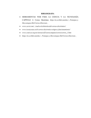 BIBLIOGRAFIA
 HERRAMIENTAS WEB PARA LA CIENCIA Y LA TECNOLOGÍA
CAPÍTULO 4: Correo Electrónico https://es.scribd.com/doc/.../Ventajas-y-
Desventajas-Del-Correo-Electroni...
 www.cavsi.com/.../cual-es-la-historia-del-correo-electrónico/
 www.tecnocosas.es/el-correo-electronico-origen-y-funcionamiento/
 www.conevyt.org.mx/tareas/cd2/cursocomputo/correo/correo_1.htm
 https://es.scribd.com/doc/.../Ventajas-y-Desventajas-Del-Correo-Electroni...
 