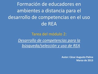 Formación de educadores en
   ambientes a distancia para el
desarrollo de competencias en el uso
               de REA
           Tarea del módulo 2:
    Desarrollo de competencias para la
      búsqueda/selección y uso de REA

                           Autor: César Augusto Palma
                                        Marzo de 2013
 