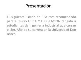 Presentación

EL siguiente listado de REA esta recomendado
para el curso ETICA Y LEGISLACION dirigido a
estudiantes de ingeniería industrial que cursan
el 3er. Año de su carrera en la Universidad Don
Bosco.
 
