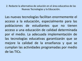 2. Redacte la alternativa de solución en el área educativa de las
Nuevas Tecnologías y la Educación.
Las nuevas tecnologías facilitan enormemente el
acceso a la educación, especialmente para las
poblaciones de estudiantes que no tienen
acceso a una educación de calidad determinada
por el medio. La adecuada implementación de
las tecnologías educativas garantizarán que se
mejore la calidad de la enseñanza y que se
cumplan las actividades programadas por medio
de las TICs.