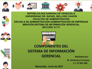REPÚBLICA BOLIVARIANA DE VENEZUELA
UNIVERSIDAD DR. RAFAEL BELLOSO CHACÍN
FACULTAD DE ADMINISTRACIÓN
ESCUELA DE ADMINISTRACIÓN-ADMINISTRACIÓN DE EMPRESAS
MENCIÓN:SISTEMA DE INFORMACIÓN GERENCIAL
SECCIÓN: E-711
Maracaibo, Junio de 2021
COMPONENTES DEL
SISTEMA DE INFORMACIÓN
GERENCIAL Realizado por:
Br. Zambrano Cruzmary
C.I. 27.091.298
 