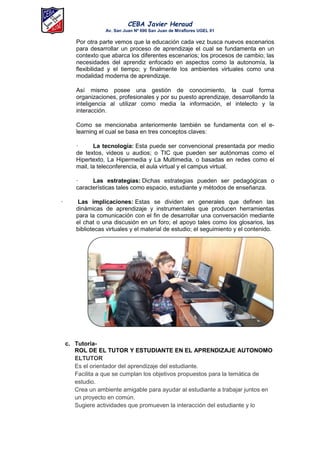 CEBA Javier Heraud
Av. San Juan Nº 690 San Juan de Miraflores UGEL 01
Por otra parte vemos que la educación cada vez busca nuevos escenarios
para desarrollar un proceso de aprendizaje el cual se fundamenta en un
contexto que abarca los diferentes escenarios; los procesos de cambio; las
necesidades del aprendiz enfocado en aspectos como la autonomía, la
flexibilidad y el tiempo; y finalmente los ambientes virtuales como una
modalidad moderna de aprendizaje.
Así mismo posee una gestión de conocimiento, la cual forma
organizaciones, profesionales y por su puesto aprendizaje, desarrollando la
inteligencia al utilizar como media la información, el intelecto y la
interacción.
Como se mencionaba anteriormente también se fundamenta con el e-
learning el cual se basa en tres conceptos claves:
· La tecnología: Esta puede ser convencional presentada por medio
de textos, videos u audios; o TIC que pueden ser autónomas como el
Hipertexto, La Hipermedia y La Multimedia, o basadas en redes como el
mail, la teleconferencia, el aula virtual y el campus virtual.
· Las estrategias: Dichas estrategias pueden ser pedagógicas o
características tales como espacio, estudiante y métodos de enseñanza.
· Las implicaciones: Estas se dividen en generales que definen las
dinámicas de aprendizaje y instrumentales que producen herramientas
para la comunicación con el fin de desarrollar una conversación mediante
el chat o una discusión en un foro; el apoyo tales como los glosarios, las
bibliotecas virtuales y el material de estudio; el seguimiento y el contenido.
c. Tutoría-
ROL DE EL TUTOR Y ESTUDIANTE EN EL APRENDIZAJE AUTONOMO
ELTUTOR
Es el orientador del aprendizaje del estudiante.
Facilita a que se cumplan los objetivos propuestos para la temática de
estudio.
Crea un ambiente amigable para ayudar al estudiante a trabajar juntos en
un proyecto en común.
Sugiere actividades que promueven la interacción del estudiante y lo
 