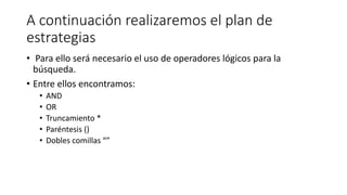 A continuación realizaremos el plan de
estrategias
• Para ello será necesario el uso de operadores lógicos para la
búsqueda.
• Entre ellos encontramos:
• AND
• OR
• Truncamiento *
• Paréntesis ()
• Dobles comillas “”
 