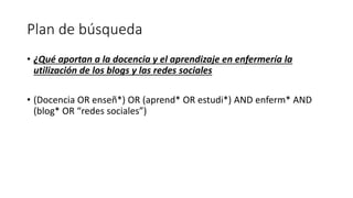 Plan de búsqueda
• ¿Qué aportan a la docencia y el aprendizaje en enfermería la
utilización de los blogs y las redes sociales
• (Docencia OR enseñ*) OR (aprend* OR estudi*) AND enferm* AND
(blog* OR “redes sociales”)
 
