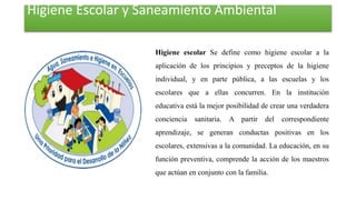 Higiene Escolar y Saneamiento Ambiental
Higiene escolar Se define como higiene escolar a la
aplicación de los principios y preceptos de la higiene
individual, y en parte pública, a las escuelas y los
escolares que a ellas concurren. En la institución
educativa está la mejor posibilidad de crear una verdadera
conciencia sanitaria. A partir del correspondiente
aprendizaje, se generan conductas positivas en los
escolares, extensivas a la comunidad. La educación, en su
función preventiva, comprende la acción de los maestros
que actúan en conjunto con la familia.
 