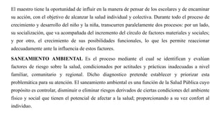 El maestro tiene la oportunidad de influir en la manera de pensar de los escolares y de encaminar
su acción, con el objetivo de alcanzar la salud individual y colectiva. Durante todo el proceso de
crecimiento y desarrollo del niño y la niña, transcurren paralelamente dos procesos: por un lado,
su socialización, que va acompañada del incremento del círculo de factores materiales y sociales;
y por otro, el crecimiento de sus posibilidades funcionales, lo que les permite reaccionar
adecuadamente ante la influencia de estos factores.
SANEAMIENTO AMBIENTAL Es el proceso mediante el cual se identifican y evalúan
factores de riesgo sobre la salud, condicionados por actitudes y prácticas inadecuadas a nivel
familiar, comunitario y regional. Dicho diagnostico pretende establecer y priorizar esta
problemática para su atención. El saneamiento ambiental es una función de la Salud Pública cuyo
propósito es controlar, disminuir o eliminar riesgos derivados de ciertas condiciones del ambiente
físico y social que tienen el potencial de afectar a la salud; proporcionando a su vez confort al
individuo.
 