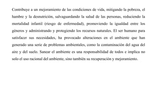 Contribuye a un mejoramiento de las condiciones de vida, mitigando la pobreza, el
hambre y la desnutrición, salvaguardando la salud de las personas, reduciendo la
mortalidad infantil (riesgo de enfermedad), promoviendo la igualdad entre los
géneros y administrando y protegiendo los recursos naturales. El ser humano para
satisfacer sus necesidades, ha provocado alteraciones en el ambiente que han
generado una serie de problemas ambientales, como la contaminación del agua del
aire y del suelo. Sanear el ambiente es una responsabilidad de todos e implica no
solo el uso racional del ambiente, sino también su recuperación y mejoramiento.
 