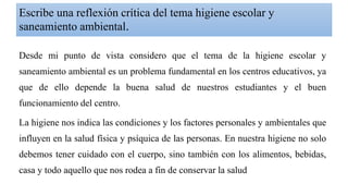 Escribe una reflexión crítica del tema higiene escolar y
saneamiento ambiental.
Desde mi punto de vista considero que el tema de la higiene escolar y
saneamiento ambiental es un problema fundamental en los centros educativos, ya
que de ello depende la buena salud de nuestros estudiantes y el buen
funcionamiento del centro.
La higiene nos indica las condiciones y los factores personales y ambientales que
influyen en la salud física y psíquica de las personas. En nuestra higiene no solo
debemos tener cuidado con el cuerpo, sino también con los alimentos, bebidas,
casa y todo aquello que nos rodea a fin de conservar la salud
 