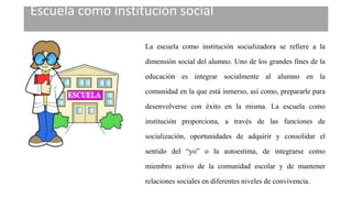 Escuela como institución social
La escuela como institución socializadora se refiere a la
dimensión social del alumno. Uno de los grandes fines de la
educación es integrar socialmente al alumno en la
comunidad en la que está inmerso, así como, prepararle para
desenvolverse con éxito en la misma. La escuela como
institución proporciona, a través de las funciones de
socialización, oportunidades de adquirir y consolidar el
sentido del “yo” o la autoestima, de integrarse como
miembro activo de la comunidad escolar y de mantener
relaciones sociales en diferentes niveles de convivencia.
 