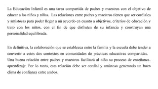 La Educación Infantil es una tarea compartida de padres y maestros con el objetivo de
educar a los niños y niñas. Las relaciones entre padres y maestros tienen que ser cordiales
y amistosas para poder llegar a un acuerdo en cuanto a objetivos, criterios de educación y
trato con los niños, con el fin de que disfruten de su infancia y construyan una
personalidad equilibrada.
En definitiva, la colaboración que se establezca entre la familia y la escuela debe tender a
convertir a estos dos contextos en comunidades de prácticas educativas compartidas.
Una buena relación entre padres y maestros facilitará al niño su proceso de enseñanza-
aprendizaje. Por lo tanto, esta relación debe ser cordial y amistosa generando un buen
clima de confianza entre ambos.
 