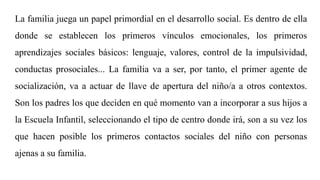 La familia juega un papel primordial en el desarrollo social. Es dentro de ella
donde se establecen los primeros vínculos emocionales, los primeros
aprendizajes sociales básicos: lenguaje, valores, control de la impulsividad,
conductas prosociales... La familia va a ser, por tanto, el primer agente de
socialización, va a actuar de llave de apertura del niño/a a otros contextos.
Son los padres los que deciden en qué momento van a incorporar a sus hijos a
la Escuela Infantil, seleccionando el tipo de centro donde irá, son a su vez los
que hacen posible los primeros contactos sociales del niño con personas
ajenas a su familia.
 