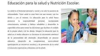 Educación para la salud y Nutrición Escolar.
La salud es el bienestar personal y social y no solo la ausencia de
enfermedades. Tener salud es estar bien con uno mismo, con los
demás y con el entorno. La educación para la salud busca
promover la responsabilidad personal, incorporando
conocimientos, actitudes y hábitos saludables y desarrollar la
capacidad crítica para tomar las decisiones que faciliten el cuidado
de la propia salud y de los demás. Integrar la educación para la
salud en el medio educativo es favorecer el crecimiento armónico
de la personalidad del alumnado, desarrollando un proceso
educativo (desarrollo de competencias), socio-cultural
(participación en iniciativas sociales) y de promoción de la salud
(vivencia de experiencias coherentes con la salud).
 