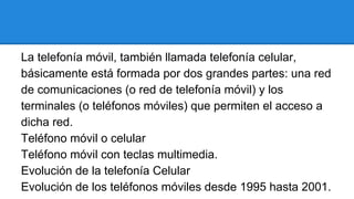 La telefonía móvil, también llamada telefonía celular,
básicamente está formada por dos grandes partes: una red
de comunicaciones (o red de telefonía móvil) y los
terminales (o teléfonos móviles) que permiten el acceso a
dicha red.
Teléfono móvil o celular
Teléfono móvil con teclas multimedia.
Evolución de la telefonía Celular
Evolución de los teléfonos móviles desde 1995 hasta 2001.

 