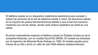 El teléfono celular es un dispositivo inalámbrico electrónico para acceder y
utilizar los servicios de la red de telefonía celular o móvil. Se denomina celular
en la mayoría de países latinoamericanos debido a que el servicio funciona
mediante una red de celdas, donde cada antena repetidora de señal es una
célula.
El primer antecedente respecto al teléfono celular en Estados Unidos es de la
compañía Motorola, con su modelo DynaTAC 8000X. El modelo fue diseñado
por el ingeniero de Motorola Rudy Krolopp en 1983. El modelo pesaba poco
menos de un kilo y tenía un valor de casi 4000 dólares estadounidenses.

 