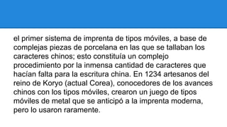 el primer sistema de imprenta de tipos móviles, a base de
complejas piezas de porcelana en las que se tallaban los
caracteres chinos; esto constituía un complejo
procedimiento por la inmensa cantidad de caracteres que
hacían falta para la escritura china. En 1234 artesanos del
reino de Koryo (actual Corea), conocedores de los avances
chinos con los tipos móviles, crearon un juego de tipos
móviles de metal que se anticipó a la imprenta moderna,
pero lo usaron raramente.

 