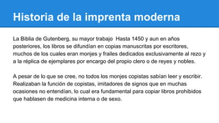 Historia de la imprenta moderna
La Biblia de Gutenberg, su mayor trabajo Hasta 1450 y aun en años
posteriores, los libros se difundían en copias manuscritas por escritores,
muchos de los cuales eran monjes y frailes dedicados exclusivamente al rezo y
a la réplica de ejemplares por encargo del propio clero o de reyes y nobles.
A pesar de lo que se cree, no todos los monjes copistas sabían leer y escribir.
Realizaban la función de copistas, imitadores de signos que en muchas
ocasiones no entendían, lo cual era fundamental para copiar libros prohibidos
que hablasen de medicina interna o de sexo.

 
