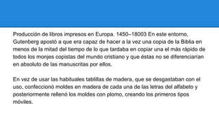 Producción de libros impresos en Europa. 1450–18003 En este entorno,
Gutenberg apostó a que era capaz de hacer a la vez una copia de la Biblia en
menos de la mitad del tiempo de lo que tardaba en copiar una el más rápido de
todos los monjes copistas del mundo cristiano y que éstas no se diferenciarían
en absoluto de las manuscritas por ellos.
En vez de usar las habituales tablillas de madera, que se desgastaban con el
uso, confeccionó moldes en madera de cada una de las letras del alfabeto y
posteriormente rellenó los moldes con plomo, creando los primeros tipos
móviles.

 