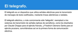 El telegrafo.
El telégrafo es un dispositivo que utiliza señales eléctricas para la transmisión
de mensajes de texto codificados, mediante líneas alámbricas o radiales.
El telégrafo eléctrico, o más comúnmente sólo 'telégrafo', reemplazó a los
sistemas de transmisión de señales ópticas de semáforos, como los diseñados
por Claude Chappe para el ejército francés, y Friedrich Clemens Gerke para el
ejército prusiano, convirtiéndose así en la primera forma de comunicación
eléctrica.

 