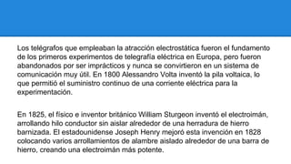 Los telégrafos que empleaban la atracción electrostática fueron el fundamento
de los primeros experimentos de telegrafía eléctrica en Europa, pero fueron
abandonados por ser imprácticos y nunca se convirtieron en un sistema de
comunicación muy útil. En 1800 Alessandro Volta inventó la pila voltaica, lo
que permitió el suministro continuo de una corriente eléctrica para la
experimentación.
En 1825, el físico e inventor británico William Sturgeon inventó el electroimán,
arrollando hilo conductor sin aislar alrededor de una herradura de hierro
barnizada. El estadounidense Joseph Henry mejoró esta invención en 1828
colocando varios arrollamientos de alambre aislado alrededor de una barra de
hierro, creando una electroimán más potente.

 