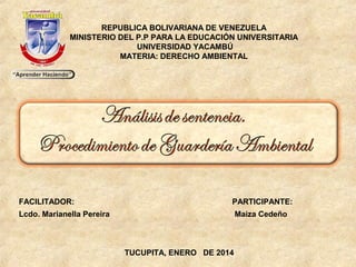 REPUBLICA BOLIVARIANA DE VENEZUELA
MINISTERIO DEL P.P PARA LA EDUCACIÓN UNIVERSITARIA
UNIVERSIDAD YACAMBÚ
MATERIA: DERECHO AMBIENTAL

FACILITADOR:

PARTICIPANTE:

Lcdo. Marianella Pereira

Maiza Cedeño

TUCUPITA, ENERO DE 2014

 