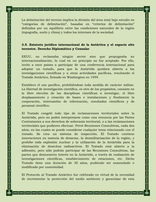 La delimitación del terreno implica la división del área total bajo estudio en
“categorías de delimitación”, basadas en “criterios de delimitación”
definidas por un equilibrio entre las condiciones naturales de la región
(topografía, suelo y clima) y todos los intereses de la sociedad.
3.5. Estatuto jurídico internacional de la Antártica y el espacio alto
terrestre. Derecho Diplomático y Consular
EEUU, no reclamaba ningún sector sino que propugnaba su
internacionalización, la cual en un principio no fue aceptado. Por ello,
invito a once países a participar de una conferencia internacional para
adoptar un tratado, para que la Antártida quedara abierta a las
investigaciones científicas y a otras actividades pacíficas, resultando el
Tratado Antártico, firmado en Washington en 1959.
Establece el uso pacífico, prohibiéndose toda medida de carácter militar.
La libertad de investigación científica, es otro de los propósitos, consiste en
la libre elección de las disciplinas científicas a investigar, el libre
desplazamiento y creación de bases e instalaciones y finalmente la
cooperación, intercambio de información, resultados científicos y de
personal científico.
El Tratado congeló todo tipo de reclamaciones territoriales sobre la
Antártida, pero no podrá interpretarse como una renuncia por las Partes
Contratantes a sus derechos de soberanía territorial, o a las reclamaciones
territoriales que pudieren efectuar. Prevé Reuniones Consultivas, cada dos
años, en las cuales se puede considerar cualquier tema relacionado con el
tratado. Se crea un sistema de inspección. El Tratado contiene
innovaciones en materia de desarme, la desmilitarización de la región, y
prohíbe toda explosión nuclear y la utilización de la Antártida para la
eliminación de desechos radioactivos. El Tratado está abierto a la
adhesión, pero sólo podrán participar de las Reuniones Consultivas, las
partes que demuestren interés en la Antártida, a través de realización de
investigaciones científicas, establecimiento de estaciones, etc. Dicho
Tratado tiene una duración de 30 años, pudiendo ser enmendado o
modificado por unanimidad.
El Protocolo al Tratado Antártico fue celebrado en virtud de la necesidad
de incrementar la protección del medio ambiente y garantizar de esta
 