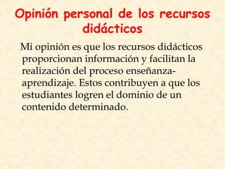 Opinión personal de los recursos
didácticos
Mi opinión es que los recursos didácticos
proporcionan información y facilitan la
realización del proceso enseñanza-
aprendizaje. Estos contribuyen a que los
estudiantes logren el dominio de un
contenido determinado.
 